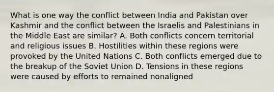 What is one way the conflict between India and Pakistan over Kashmir and the conflict between the Israelis and Palestinians in the Middle East are similar? A. Both conflicts concern territorial and religious issues B. Hostilities within these regions were provoked by the United Nations C. Both conflicts emerged due to the breakup of the Soviet Union D. Tensions in these regions were caused by efforts to remained nonaligned