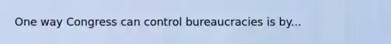 One way Congress can control bureaucracies is by...