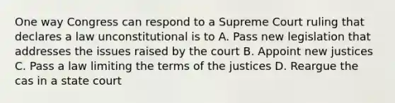 One way Congress can respond to a Supreme Court ruling that declares a law unconstitutional is to A. Pass new legislation that addresses the issues raised by the court B. Appoint new justices C. Pass a law limiting the terms of the justices D. Reargue the cas in a state court