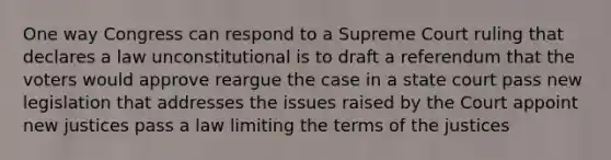 One way Congress can respond to a Supreme Court ruling that declares a law unconstitutional is to draft a referendum that the voters would approve reargue the case in a state court pass new legislation that addresses the issues raised by the Court appoint new justices pass a law limiting the terms of the justices