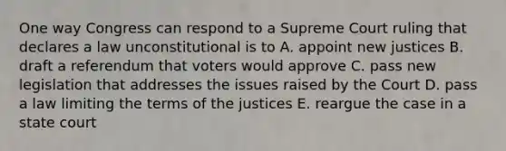 One way Congress can respond to a Supreme Court ruling that declares a law unconstitutional is to A. appoint new justices B. draft a referendum that voters would approve C. pass new legislation that addresses the issues raised by the Court D. pass a law limiting the terms of the justices E. reargue the case in a state court