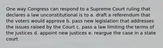 One way Congress can respond to a Supreme Court ruling that declares a law unconstitutional is to a. draft a referendum that the voters would approve b. pass new legislation that addresses the issues raised by the Court c. pass a law limiting the terms of the justices d. appoint new justices e. reargue the case in a state court