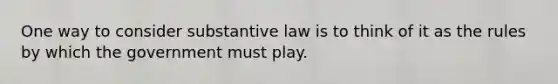 One way to consider substantive law is to think of it as the rules by which the government must play.