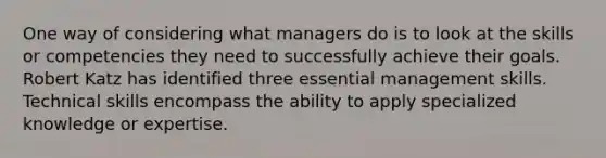 One way of considering what managers do is to look at the skills or competencies they need to successfully achieve their goals. Robert Katz has identified three essential management skills. Technical skills encompass the ability to apply specialized knowledge or expertise.