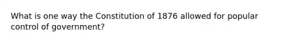 What is one way the Constitution of 1876 allowed for popular control of government?