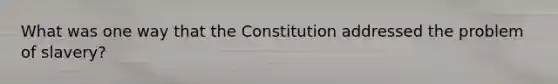 What was one way that the Constitution addressed the problem of slavery?