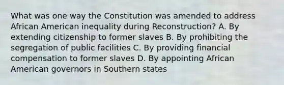 What was one way the Constitution was amended to address African American inequality during Reconstruction? A. By extending citizenship to former slaves B. By prohibiting the segregation of public facilities C. By providing financial compensation to former slaves D. By appointing African American governors in Southern states