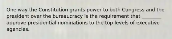 One way the Constitution grants power to both Congress and the president over the bureaucracy is the requirement that ________ approve presidential nominations to the top levels of executive agencies.