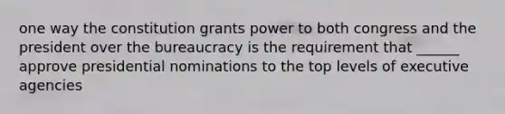 one way the constitution grants power to both congress and the president over the bureaucracy is the requirement that ______ approve presidential nominations to the top levels of executive agencies