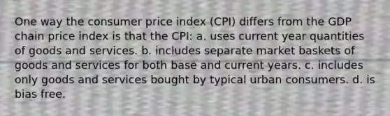 One way the consumer price index (CPI) differs from the GDP chain price index is that the CPI: a. uses current year quantities of goods and services. b. includes separate market baskets of goods and services for both base and current years. c. includes only goods and services bought by typical urban consumers. d. is bias free.