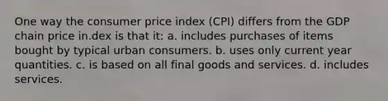 One way the consumer price index (CPI) differs from the GDP chain price in.dex is that it: a. includes purchases of items bought by typical urban consumers. b. uses only current year quantities. c. is based on all final goods and services. d. includes services.