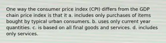 One way the consumer price index (CPI) differs from the GDP chain price index is that it a. includes only purchases of items bought by typical urban consumers. b. uses only current year quantities. c. is based on all final goods and services. d. includes only services.