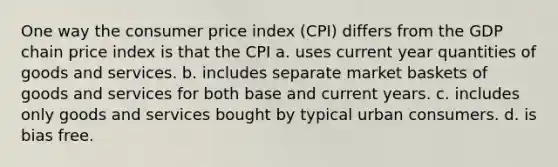 One way the consumer price index (CPI) differs from the GDP chain price index is that the CPI a. uses current year quantities of goods and services. b. includes separate market baskets of goods and services for both base and current years. c. includes only goods and services bought by typical urban consumers. d. is bias free.