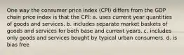 One way the consumer price index (CPI) differs from the GDP chain price index is that the CPI: a. uses current year quantities of goods and services. b. includes separate market baskets of goods and services for both base and current years. c. includes only goods and services bought by typical urban consumers. d. is bias free