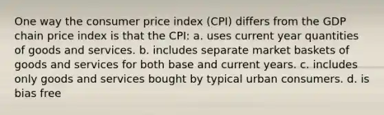 One way the consumer price index (CPI) differs from the GDP chain price index is that the CPI: a. uses current year quantities of goods and services. b. includes separate market baskets of goods and services for both base and current years. c. includes only goods and services bought by typical urban consumers. d. is bias free