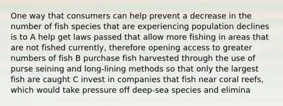 One way that consumers can help prevent a decrease in the number of fish species that are experiencing population declines is to A help get laws passed that allow more fishing in areas that are not fished currently, therefore opening access to greater numbers of fish B purchase fish harvested through the use of purse seining and long-lining methods so that only the largest fish are caught C invest in companies that fish near coral reefs, which would take pressure off deep-sea species and elimina