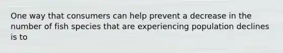 One way that consumers can help prevent a decrease in the number of fish species that are experiencing population declines is to