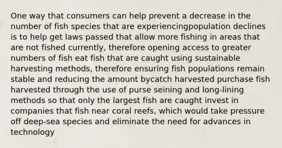 One way that consumers can help prevent a decrease in the number of fish species that are experiencingpopulation declines is to help get laws passed that allow more fishing in areas that are not fished currently, therefore opening access to greater numbers of fish eat fish that are caught using sustainable harvesting methods, therefore ensuring fish populations remain stable and reducing the amount bycatch harvested purchase fish harvested through the use of purse seining and long-lining methods so that only the largest fish are caught invest in companies that fish near coral reefs, which would take pressure off deep-sea species and eliminate the need for advances in technology