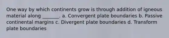 One way by which continents grow is through addition of igneous material along _______. a. Convergent plate boundaries b. Passive continental margins c. Divergent plate boundaries d. Transform plate boundaries