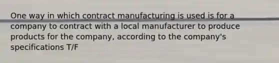 One way in which contract manufacturing is used is for a company to contract with a local manufacturer to produce products for the company, according to the company's specifications T/F