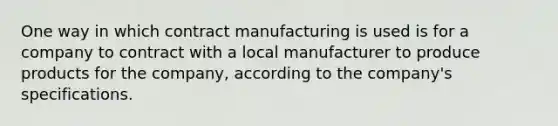 One way in which contract manufacturing is used is for a company to contract with a local manufacturer to produce products for the company, according to the company's specifications.