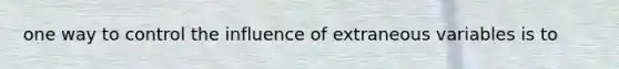 one way to control the influence of extraneous variables is to