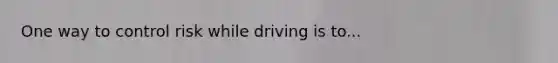 One way to control risk while driving is to...