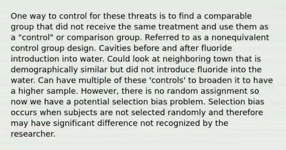 One way to control for these threats is to find a comparable group that did not receive the same treatment and use them as a "control" or comparison group. Referred to as a nonequivalent control group design. Cavities before and after fluoride introduction into water. Could look at neighboring town that is demographically similar but did not introduce fluoride into the water. Can have multiple of these 'controls' to broaden it to have a higher sample. However, there is no random assignment so now we have a potential selection bias problem. Selection bias occurs when subjects are not selected randomly and therefore may have significant difference not recognized by the researcher.