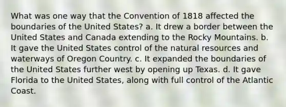 What was one way that the Convention of 1818 affected the boundaries of the United States? a. It drew a border between the United States and Canada extending to the Rocky Mountains. b. It gave the United States control of the <a href='https://www.questionai.com/knowledge/k6l1d2KrZr-natural-resources' class='anchor-knowledge'>natural resources</a> and waterways of Oregon Country. c. It expanded the boundaries of the United States further west by opening up Texas. d. It gave Florida to the United States, along with full control of the Atlantic Coast.