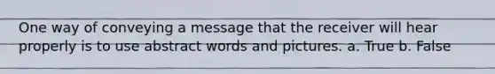 One way of conveying a message that the receiver will hear properly is to use abstract words and pictures. a. True b. False