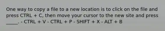 One way to copy a file to a new location is to click on the file and press CTRL + C, then move your cursor to the new site and press _____. - CTRL + V - CTRL + P - SHIFT + X - ALT + B