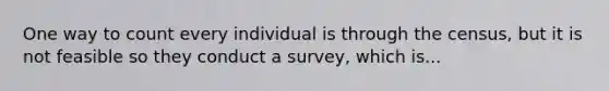 One way to count every individual is through the census, but it is not feasible so they conduct a survey, which is...