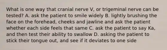 What is one way that cranial nerve V, or trigeminal nerve can be tested? A. ask the patient to smile widely B. lightly brushing the face on the forehead, cheeks and jawline and ask the patient whether each side feels that same C. ask the patient to say Ka, and then test their ability to swallow D. asking the patient to stick their tongue out, and see if it deviates to one side