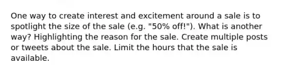 One way to create interest and excitement around a sale is to spotlight the size of the sale (e.g. "50% off!"). What is another way? Highlighting the reason for the sale. Create multiple posts or tweets about the sale. Limit the hours that the sale is available.