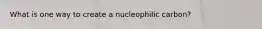 What is one way to create a nucleophilic carbon?