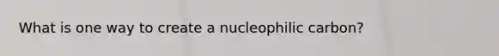 What is one way to create a nucleophilic carbon?