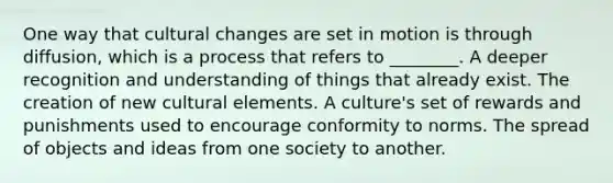 One way that cultural changes are set in motion is through diffusion, which is a process that refers to ________. A deeper recognition and understanding of things that already exist. The creation of new cultural elements. A culture's set of rewards and punishments used to encourage conformity to norms. The spread of objects and ideas from one society to another.