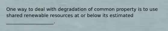 One way to deal with degradation of common property is to use shared renewable resources at or below its estimated ____________________.