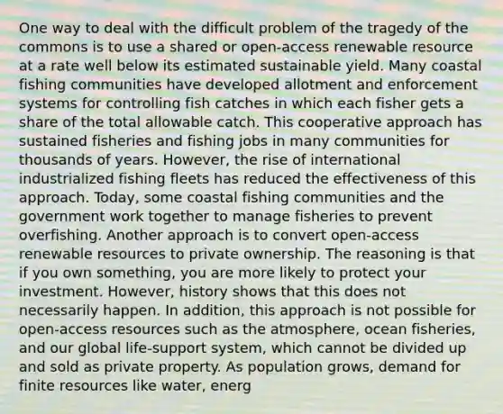 One way to deal with the difficult problem of the tragedy of the commons is to use a shared or open-access renewable resource at a rate well below its estimated sustainable yield. Many coastal fishing communities have developed allotment and enforcement systems for controlling fish catches in which each fisher gets a share of the total allowable catch. This cooperative approach has sustained fisheries and fishing jobs in many communities for thousands of years. However, the rise of international industrialized fishing fleets has reduced the effectiveness of this approach. Today, some coastal fishing communities and the government work together to manage fisheries to prevent overfishing. Another approach is to convert open-access renewable resources to private ownership. The reasoning is that if you own something, you are more likely to protect your investment. However, history shows that this does not necessarily happen. In addition, this approach is not possible for open-access resources such as the atmosphere, ocean fisheries, and our global life-support system, which cannot be divided up and sold as private property. As population grows, demand for finite resources like water, energ