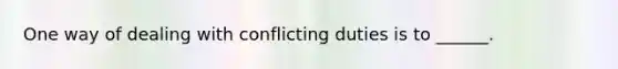 One way of dealing with conflicting duties is to ______.