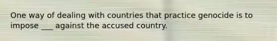 One way of dealing with countries that practice genocide is to impose ___ against the accused country.