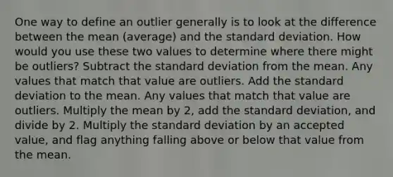 One way to define an outlier generally is to look at the difference between the mean (average) and the standard deviation. How would you use these two values to determine where there might be outliers? Subtract the standard deviation from the mean. Any values that match that value are outliers. Add the standard deviation to the mean. Any values that match that value are outliers. Multiply the mean by 2, add the standard deviation, and divide by 2. Multiply the standard deviation by an accepted value, and flag anything falling above or below that value from the mean.