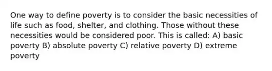 One way to define poverty is to consider the basic necessities of life such as food, shelter, and clothing. Those without these necessities would be considered poor. This is called: A) basic poverty B) absolute poverty C) relative poverty D) extreme poverty