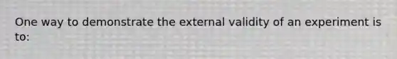 One way to demonstrate the external validity of an experiment is to: