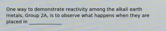 One way to demonstrate reactivity among the alkali earth metals, Group 2A, is to observe what happens when they are placed in ______________