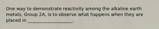 One way to demonstrate reactivity among the alkaline earth metals, Group 2A, is to observe what happens when they are placed in ____________________.