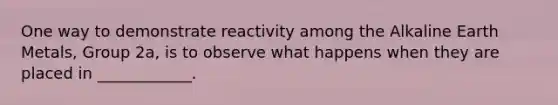 One way to demonstrate reactivity among the Alkaline Earth Metals, Group 2a, is to observe what happens when they are placed in ____________.