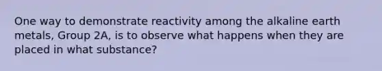 One way to demonstrate reactivity among the alkaline earth metals, Group 2A, is to observe what happens when they are placed in what substance?