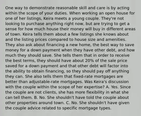 One way to demonstrate reasonable skill and care is by acting within the scope of your duties. When working an open house for one of her listings, Keira meets a young couple. They're not looking to purchase anything right now, but are trying to get a sense for how much house their money will buy in different areas of town. Keira tells them about a few listings she knows about and the listing prices compared to house size and amenities. They also ask about financing a new home, the best way to save money for a down payment when they have other debt, and how much they should save. She tells them that in order to receive the best terms, they should have about 20% of the sale price saved for a down payment and that other debt will factor into the ability to obtain financing, so they should pay off anything they can. She also tells them that fixed-rate mortgages are better than adjustable-rate mortgages. Was Keira's discussion with the couple within the scope of her expertise? A. Yes. Since the couple are not clients, she has more flexibility in what she can tell them. B. No. She shouldn't have told the couple about other properties around town. C. No. She shouldn't have given the couple advice related to specific mortgage types.