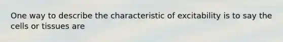 One way to describe the characteristic of excitability is to say the cells or tissues are